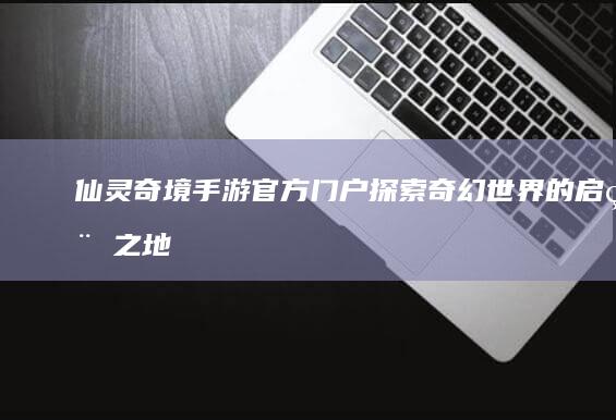 仙灵奇境手游官方门户：探索奇幻世界的启程之地